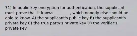 71) In public key encryption for authentication, the supplicant must prove that it knows ________, which nobody else should be able to know. A) the supplicant's public key B) the supplicant's private key C) the true party's private key D) the verifier's private key