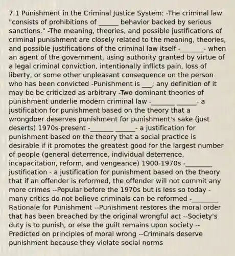 7.1 Punishment in the Criminal Justice System: -The criminal law "consists of prohibitions of ______ behavior backed by serious sanctions." -The meaning, theories, and possible justifications of criminal punishment are closely related to the meaning, theories, and possible justifications of the criminal law itself -_______- when an agent of the government, using authority granted by virtue of a legal criminal conviction, intentionally inflicts pain, loss of liberty, or some other unpleasant consequence on the person who has been convicted -Punishment is ___; any definition of it may be be criticized as arbitrary -Two dominant theories of punishment underlie modern criminal law -_______ ______- a justification for punishment based on the theory that a wrongdoer deserves punishment for punishment's sake (just deserts) 1970s-present -_______ ______- a justification for punishment based on the theory that a social practice is desirable if it promotes the greatest good for the largest number of people (general deterrence, individual deterrence, incapacitation, reform, and vengeance) 1900-1970s -________ justification - a justification for punishment based on the theory that if an offender is reformed, the offender will not commit any more crimes --Popular before the 1970s but is less so today - many critics do not believe criminals can be reformed -________ Rationale for Punishment --Punishment restores the moral order that has been breached by the original wrongful act --Society's duty is to punish, or else the guilt remains upon society --Predicted on principles of moral wrong --Criminals deserve punishment because they violate social norms