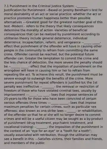 7.1 Punishment in the Criminal Justice System: -_______ Justification for Punishment --Based on Jeremy Bentham's test for moral desirability of an act or social practice: whether the act or practice promotes human happiness better than possible alternatives ---Greatest good for the greatest number goal of this test -Modern - refers to the theory that likely consequences determine the morality of action -Varieties of beneficial consequences that can be realized by punishment according to utilitarian theory include general deterrence, individual deterrence, incapacitation, reform, and vengeance --_____ _____- effect that punishment of the offender will have in causing other people in the community to refrain from committing the same crime. Offender cannot be reached, but the potential future offender can. Greater the temptation to commit the crime and the less chance of detection, the more severe the penalty should be --______ _____- effect that the imposition of punishment on the wrongdoer will have in causing him or her to refrain from repeating the act. To achieve this result, the punishment must be severe enough to outweigh the benefits of the crime. More severe punishment for repeat offenders is justified b/c the 1st penalty was ineffective --________- the removal or restriction of freedom of those who have violated criminal laws, usually by imprisonment ---_____-___ ____- laws that impose sentences of 25-years-to-life for those who have been convicted of certain serious offenses three times ---_____ ______- laws that impose maximum penalties for certain crimes, such as particular sex offenses; also known as one-strike laws --______- or rehabilitation, of the offender so that he or she will no longer desire to commit crimes and will be a useful citizen may be sought as a by-product of punishment (drug treatment, psychiatric treatment, and vocational training) --_______- the imposition of the punishment in the context of an "eye for an eye" or a "tooth for a tooth"; usually associated with retribution, though the utilitarian may see a benefit in this ---Satisfies victims, their families and friends, and members of the public