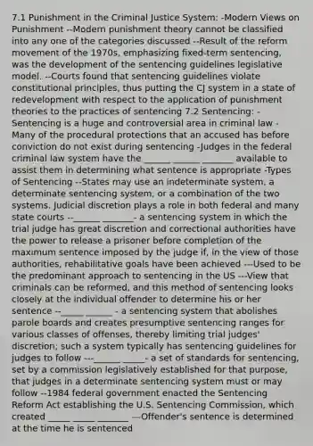 7.1 Punishment in the Criminal Justice System: -Modern Views on Punishment --Modern punishment theory cannot be classified into any one of the categories discussed --Result of the reform movement of the 1970s, emphasizing fixed-term sentencing, was the development of the sentencing guidelines legislative model. --Courts found that sentencing guidelines violate constitutional principles, thus putting the CJ system in a state of redevelopment with respect to the application of punishment theories to the practices of sentencing 7.2 Sentencing: -Sentencing is a huge and controversial area in criminal law -Many of the procedural protections that an accused has before conviction do not exist during sentencing -Judges in the federal criminal law system have the ______ ______ _______ available to assist them in determining what sentence is appropriate -Types of Sentencing --States may use an indeterminate system, a determinate sentencing system, or a combination of the two systems. Judicial discretion plays a role in both federal and many state courts --______ _______- a sentencing system in which the trial judge has great discretion and correctional authorities have the power to release a prisoner before completion of the maximum sentence imposed by the judge if, in the view of those authorities, rehabilitative goals have been achieved ---Used to be the predominant approach to sentencing in the US ---View that criminals can be reformed, and this method of sentencing looks closely at the individual offender to determine his or her sentence --_____ ______ - a sentencing system that abolishes parole boards and creates presumptive sentencing ranges for various classes of offenses, thereby limiting trial judges' discretion; such a system typically has sentencing guidelines for judges to follow ---______ _____- a set of standards for sentencing, set by a commission legislatively established for that purpose, that judges in a determinate sentencing system must or may follow --1984 federal government enacted the Sentencing Reform Act establishing the U.S. Sentencing Commission, which created _____ _____ _______ ---Offender's sentence is determined at the time he is sentenced