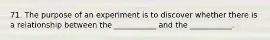 71. The purpose of an experiment is to discover whether there is a relationship between the ___________ and the ___________.