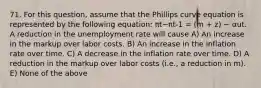 71. For this​ question, assume that the Phillips curve equation is represented by the following​ equation: πt−π​t-1 = (m​ + z) − αut. A reduction in the unemployment rate will cause A) An increase in the markup over labor costs. B) An increase in the inflation rate over time. C) A decrease in the inflation rate over time. D) A reduction in the markup over labor costs​ (i.e., a reduction in​ m). E) None of the above