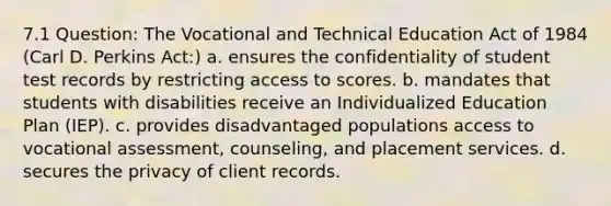 7.1 Question: The Vocational and Technical Education Act of 1984 (Carl D. Perkins Act:) a. ensures the confidentiality of student test records by restricting access to scores. b. mandates that students with disabilities receive an Individualized Education Plan (IEP). c. provides disadvantaged populations access to vocational assessment, counseling, and placement services. d. secures the privacy of client records.