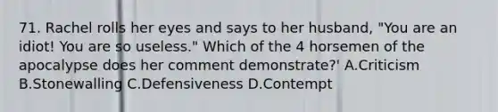 71. Rachel rolls her eyes and says to her husband, "You are an idiot! You are so useless." Which of the 4 horsemen of the apocalypse does her comment demonstrate?' A.Criticism B.Stonewalling C.Defensiveness D.Contempt