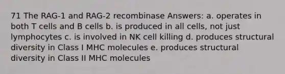 71 The RAG-1 and RAG-2 recombinase Answers: a. operates in both T cells and B cells b. is produced in all cells, not just lymphocytes c. is involved in NK cell killing d. produces structural diversity in Class I MHC molecules e. produces structural diversity in Class II MHC molecules