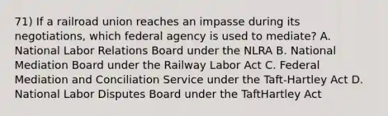 71) If a railroad union reaches an impasse during its negotiations, which federal agency is used to mediate? A. National Labor Relations Board under the NLRA B. National Mediation Board under the Railway Labor Act C. Federal Mediation and Conciliation Service under the Taft-Hartley Act D. National Labor Disputes Board under the TaftHartley Act