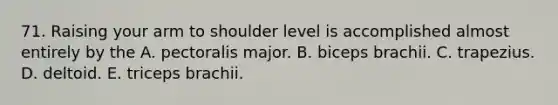 71. Raising your arm to shoulder level is accomplished almost entirely by the A. pectoralis major. B. biceps brachii. C. trapezius. D. deltoid. E. triceps brachii.