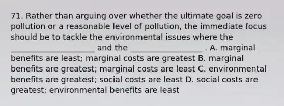 71. Rather than arguing over whether the ultimate goal is zero pollution or a reasonable level of pollution, the immediate focus should be to tackle the environmental issues where the _____________________ and the __________________ . A. marginal benefits are least; marginal costs are greatest B. marginal benefits are greatest; marginal costs are least C. environmental benefits are greatest; social costs are least D. social costs are greatest; environmental benefits are least