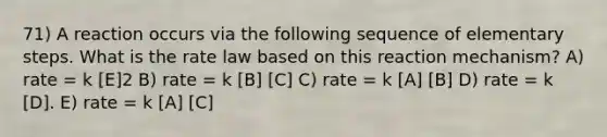 71) A reaction occurs via the following sequence of elementary steps. What is the rate law based on this reaction mechanism? A) rate = k [E]2 B) rate = k [B] [C] C) rate = k [A] [B] D) rate = k [D]. E) rate = k [A] [C]