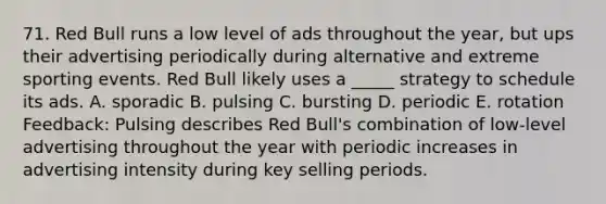 71. Red Bull runs a low level of ads throughout the year, but ups their advertising periodically during alternative and extreme sporting events. Red Bull likely uses a _____ strategy to schedule its ads. A. sporadic B. pulsing C. bursting D. periodic E. rotation Feedback: Pulsing describes Red Bull's combination of low-level advertising throughout the year with periodic increases in advertising intensity during key selling periods.