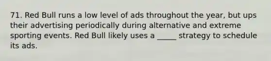 71. Red Bull runs a low level of ads throughout the year, but ups their advertising periodically during alternative and extreme sporting events. Red Bull likely uses a _____ strategy to schedule its ads.