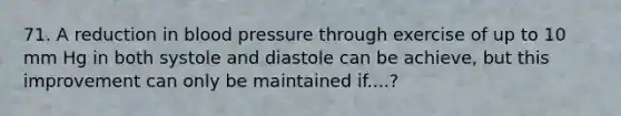 71. A reduction in blood pressure through exercise of up to 10 mm Hg in both systole and diastole can be achieve, but this improvement can only be maintained if....?