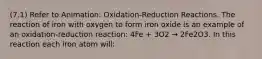 (7.1) Refer to Animation: Oxidation-Reduction Reactions. The reaction of iron with oxygen to form iron oxide is an example of an oxidation-reduction reaction: 4Fe + 3O2 → 2Fe2O3. In this reaction each iron atom will: