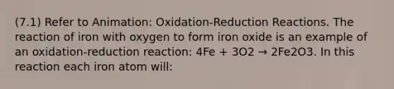 (7.1) Refer to Animation: Oxidation-Reduction Reactions. The reaction of iron with oxygen to form iron oxide is an example of an oxidation-reduction reaction: 4Fe + 3O2 → 2Fe2O3. In this reaction each iron atom will: