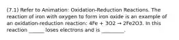 (7.1) Refer to Animation: Oxidation-Reduction Reactions. The reaction of iron with oxygen to form iron oxide is an example of an oxidation-reduction reaction: 4Fe + 3O2 → 2Fe2O3. In this reaction ______ loses electrons and is _________.