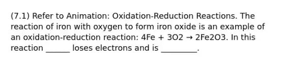 (7.1) Refer to Animation: Oxidation-Reduction Reactions. The reaction of iron with oxygen to form iron oxide is an example of an oxidation-reduction reaction: 4Fe + 3O2 → 2Fe2O3. In this reaction ______ loses electrons and is _________.