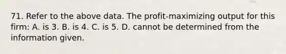 71. Refer to the above data. The profit-maximizing output for this firm: A. is 3. B. is 4. C. is 5. D. cannot be determined from the information given.