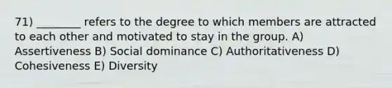 71) ________ refers to the degree to which members are attracted to each other and motivated to stay in the group. A) Assertiveness B) Social dominance C) Authoritativeness D) Cohesiveness E) Diversity