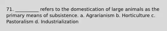 71. __________ refers to the domestication of large animals as the primary means of subsistence.​ a. ​Agrarianism b. ​Horticulture c. ​Pastoralism d. ​Industrialization