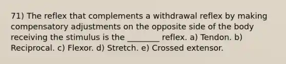 71) The reflex that complements a withdrawal reflex by making compensatory adjustments on the opposite side of the body receiving the stimulus is the ________ reflex. a) Tendon. b) Reciprocal. c) Flexor. d) Stretch. e) Crossed extensor.