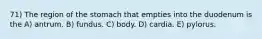 71) The region of the stomach that empties into the duodenum is the A) antrum. B) fundus. C) body. D) cardia. E) pylorus.