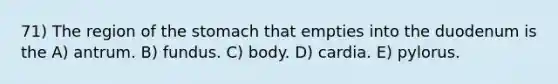 71) The region of the stomach that empties into the duodenum is the A) antrum. B) fundus. C) body. D) cardia. E) pylorus.