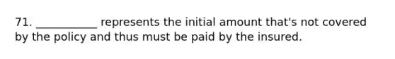 71. ___________ represents the initial amount that's not covered by the policy and thus must be paid by the insured.