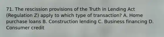 71. The rescission provisions of the Truth in Lending Act (Regulation Z) apply to which type of transaction? A. Home purchase loans B. Construction lending C. Business financing D. Consumer credit