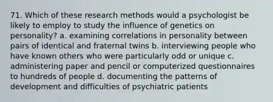 71. Which of these research methods would a psychologist be likely to employ to study the influence of genetics on personality? a. examining correlations in personality between pairs of identical and fraternal twins b. interviewing people who have known others who were particularly odd or unique c. administering paper and pencil or computerized questionnaires to hundreds of people d. documenting the patterns of development and difficulties of psychiatric patients