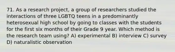 71. As a research project, a group of researchers studied the interactions of three LGBTQ teens in a predominantly heterosexual high school by going to classes with the students for the first six months of their Grade 9 year. Which method is the research team using? A) experimental B) interview C) survey D) naturalistic observation