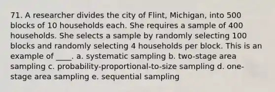 71. A researcher divides the city of Flint, Michigan, into 500 blocks of 10 households each. She requires a sample of 400 households. She selects a sample by randomly selecting 100 blocks and randomly selecting 4 households per block. This is an example of ____. a. systematic sampling b. two-stage area sampling c. probability-proportional-to-size sampling d. one-stage area sampling e. sequential sampling