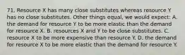 71. Resource X has many close substitutes whereas resource Y has no close substitutes. Other things equal, we would expect: A. the demand for resource Y to be more elastic than the demand for resource X. B. resources X and Y to be close substitutes. C. resource X to be more expensive than resource Y. D. the demand for resource X to be more elastic than the demand for resource Y.