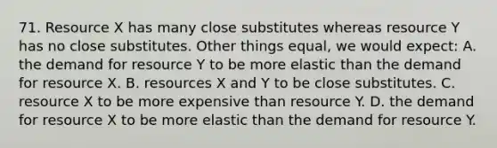 71. Resource X has many close substitutes whereas resource Y has no close substitutes. Other things equal, we would expect: A. the demand for resource Y to be more elastic than the demand for resource X. B. resources X and Y to be close substitutes. C. resource X to be more expensive than resource Y. D. the demand for resource X to be more elastic than the demand for resource Y.