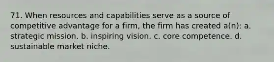 71. When resources and capabilities serve as a source of competitive advantage for a firm, the firm has created a(n): a. strategic mission. b. inspiring vision. c. core competence. d. sustainable market niche.