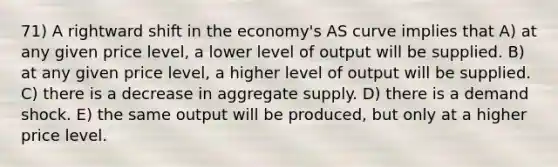 71) A rightward shift in the economy's AS curve implies that A) at any given price level, a lower level of output will be supplied. B) at any given price level, a higher level of output will be supplied. C) there is a decrease in aggregate supply. D) there is a demand shock. E) the same output will be produced, but only at a higher price level.