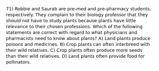 71) Robbie and Saurab are pre-med and pre-pharmacy students, respectively. They complain to their biology professor that they should not have to study plants because plants have little relevance to their chosen professions. Which of the following statements are correct with regard to what physicians and pharmacists need to know about plants? A) Land plants produce poisons and medicines. B) Crop plants can often interbreed with their wild relatives. C) Crop plants often produce more seeds than their wild relatives. D) Land plants often provide food for pollinators.