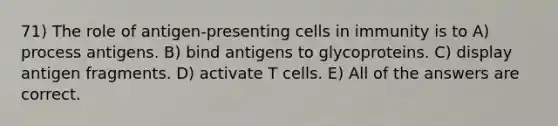 71) The role of antigen-presenting cells in immunity is to A) process antigens. B) bind antigens to glycoproteins. C) display antigen fragments. D) activate T cells. E) All of the answers are correct.