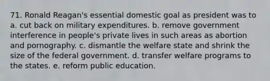 71. Ronald Reagan's essential domestic goal as president was to a. cut back on military expenditures. b. remove government interference in people's private lives in such areas as abortion and pornography. c. dismantle the welfare state and shrink the size of the federal government. d. transfer welfare programs to the states. e. reform public education.