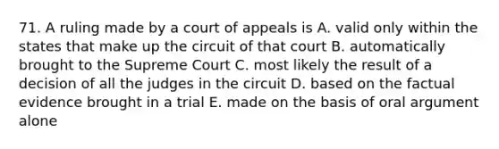 71. A ruling made by a court of appeals is A. valid only within the states that make up the circuit of that court B. automatically brought to the Supreme Court C. most likely the result of a decision of all the judges in the circuit D. based on the factual evidence brought in a trial E. made on the basis of oral argument alone