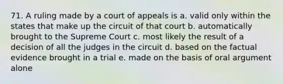 71. A ruling made by a court of appeals is a. valid only within the states that make up the circuit of that court b. automatically brought to the Supreme Court c. most likely the result of a decision of all the judges in the circuit d. based on the factual evidence brought in a trial e. made on the basis of oral argument alone