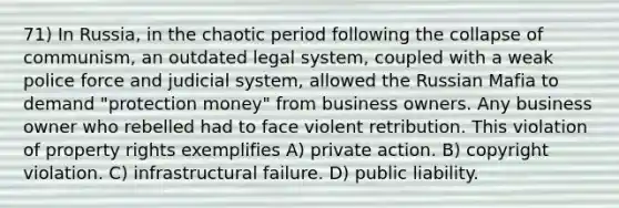 71) In Russia, in the chaotic period following the collapse of communism, an outdated legal system, coupled with a weak police force and judicial system, allowed the Russian Mafia to demand "protection money" from business owners. Any business owner who rebelled had to face violent retribution. This violation of property rights exemplifies A) private action. B) copyright violation. C) infrastructural failure. D) public liability.