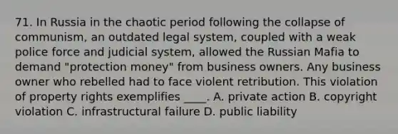 71. In Russia in the chaotic period following the collapse of communism, an outdated legal system, coupled with a weak police force and judicial system, allowed the Russian Mafia to demand "protection money" from business owners. Any business owner who rebelled had to face violent retribution. This violation of property rights exemplifies ____. A. private action B. copyright violation C. infrastructural failure D. public liability