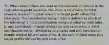 71. When sales dollars are used as the measure of volume in the cost-volume-profit equation, the focus is on solving for total revenue required to break even or a target profit rather than total units. The contribution margin ratio is defined as which of the following? a. total contribution margin divided by total sales. b. unit contribution margin divided by unit sales price. c. total contribution margin divided by total sales and unit contribution margin divided by unit sales price. d. the sum of fixed costs plus target profits divided by unit sales price.