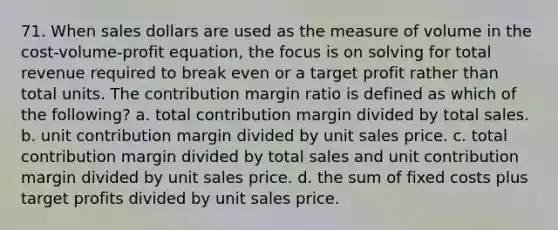 71. When sales dollars are used as the measure of volume in the cost-volume-profit equation, the focus is on solving for total revenue required to break even or a target profit rather than total units. The contribution margin ratio is defined as which of the following? a. total contribution margin divided by total sales. b. unit contribution margin divided by unit sales price. c. total contribution margin divided by total sales and unit contribution margin divided by unit sales price. d. the sum of fixed costs plus target profits divided by unit sales price.