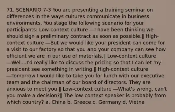 71. SCENARIO 7-3 You are presenting a training seminar on differences in the ways cultures communicate in business environments. You stage the following scenario for your participants: Low-context culture ―I have been thinking we should sign a preliminary contract as soon as possible.‖ High-context culture ―But we would like your president can come for a visit to our factory so that you and your company can see how efficient we are in our use of materials.‖ Low-context culture ―Well...I'd really like to discuss the pricing so that I can let my president see something in writing.‖ High-context culture ―Tomorrow I would like to take you for lunch with our executive team and the chairman of our board of directors. They are anxious to meet you.‖ Low-context culture ―What's wrong, can't you make a decision?‖ The low-context speaker is probably from which country? a. China b. Greece c. Germany d. Vietna