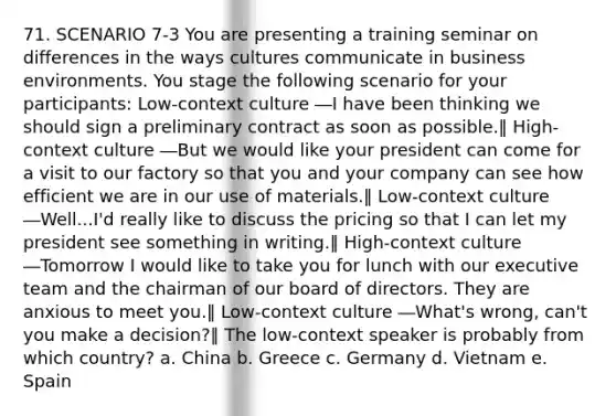 71. SCENARIO 7-3 You are presenting a training seminar on differences in the ways cultures communicate in business environments. You stage the following scenario for your participants: Low-context culture ―I have been thinking we should sign a preliminary contract as soon as possible.‖ High-context culture ―But we would like your president can come for a visit to our factory so that you and your company can see how efficient we are in our use of materials.‖ Low-context culture ―Well...I'd really like to discuss the pricing so that I can let my president see something in writing.‖ High-context culture ―Tomorrow I would like to take you for lunch with our executive team and the chairman of our board of directors. They are anxious to meet you.‖ Low-context culture ―What's wrong, can't you make a decision?‖ The low-context speaker is probably from which country? a. China b. Greece c. Germany d. Vietnam e. Spain