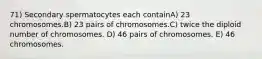 71) Secondary spermatocytes each containA) 23 chromosomes.B) 23 pairs of chromosomes.C) twice the diploid number of chromosomes. D) 46 pairs of chromosomes. E) 46 chromosomes.