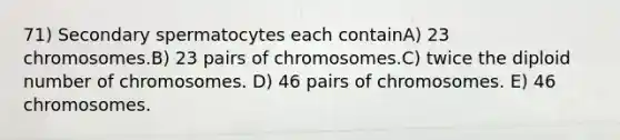 71) Secondary spermatocytes each containA) 23 chromosomes.B) 23 pairs of chromosomes.C) twice the diploid number of chromosomes. D) 46 pairs of chromosomes. E) 46 chromosomes.