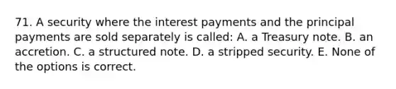 71. A security where the interest payments and the principal payments are sold separately is called: A. a Treasury note. B. an accretion. C. a structured note. D. a stripped security. E. None of the options is correct.