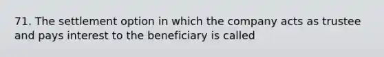 71. The settlement option in which the company acts as trustee and pays interest to the beneficiary is called